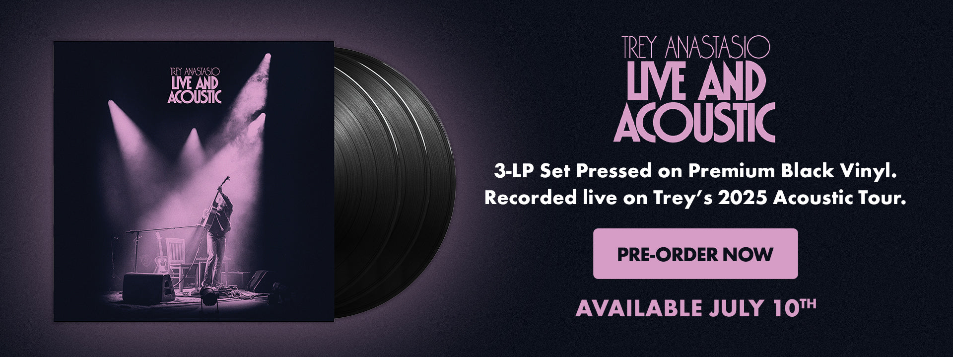 Trey Anastasio - Live and Acoustic - Available July 10. Pre-order now

3-LP Set Pressed on Premium Black Vinyl. Recorded live on Trey's 2025 Acoustic Tour.